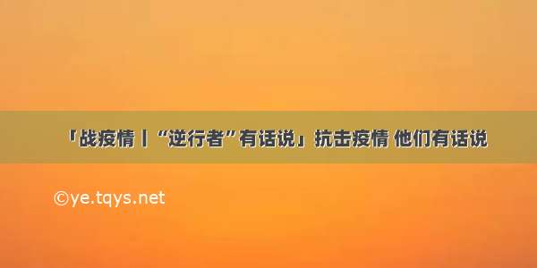 「战疫情丨“逆行者”有话说」抗击疫情 他们有话说