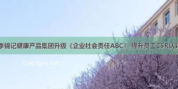 李锦记健康产品集团升级《企业社会责任ABC》 提升员工CSR认知