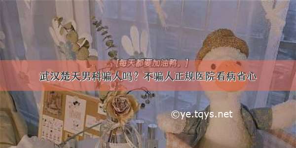 武汉楚天男科骗人吗？不骗人正规医院看病省心