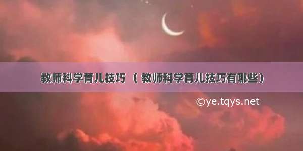 教师科学育儿技巧 （ 教师科学育儿技巧有哪些）