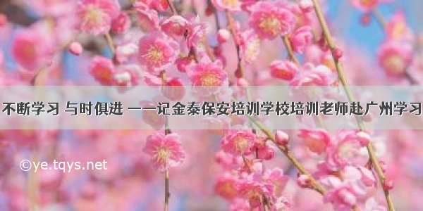 不断学习 与时俱进 ——记金泰保安培训学校培训老师赴广州学习