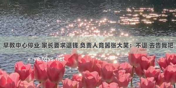 早教中心停业 家长要求退钱 负责人竟嚣张大笑：不退 去告我吧