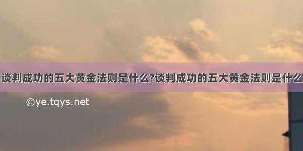 谈判成功的五大黄金法则是什么?谈判成功的五大黄金法则是什么