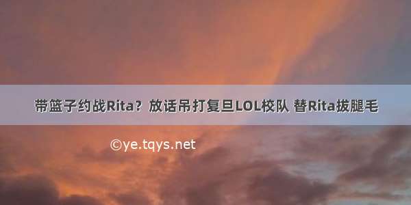 带篮子约战Rita？放话吊打复旦LOL校队 替Rita拔腿毛