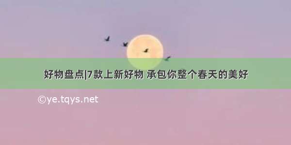 好物盘点|7款上新好物 承包你整个春天的美好