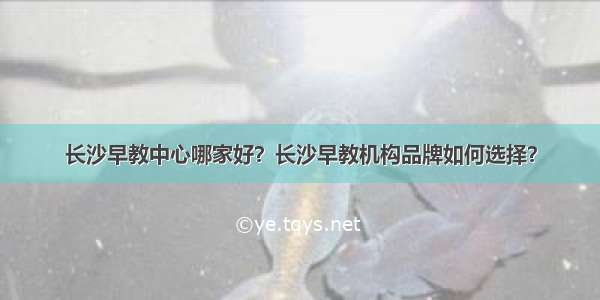 长沙早教中心哪家好？长沙早教机构品牌如何选择？