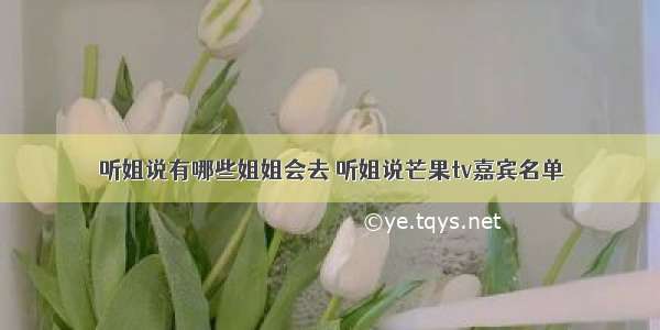 听姐说有哪些姐姐会去 听姐说芒果tv嘉宾名单