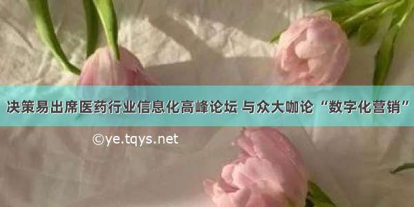 决策易出席医药行业信息化高峰论坛 与众大咖论 “数字化营销”