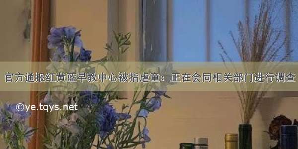 官方通报红黄蓝早教中心被指虐童：正在会同相关部门进行调查