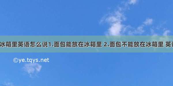 面包能放在冰箱里英语怎么说1.面包能放在冰箱里 2.面包不能放在冰箱里 英语都怎么说?