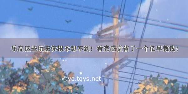 乐高这些玩法你根本想不到！看完感觉省了一个亿早教钱！