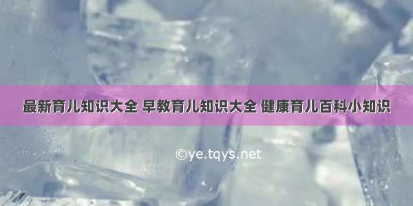 最新育儿知识大全 早教育儿知识大全 健康育儿百科小知识