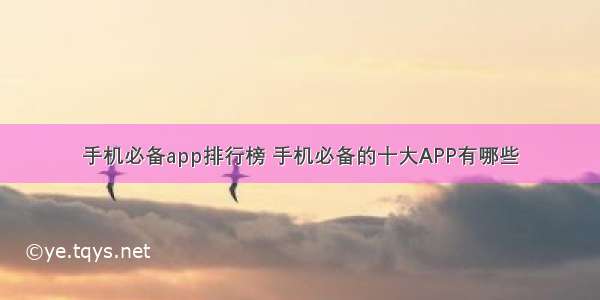 手机必备app排行榜 手机必备的十大APP有哪些