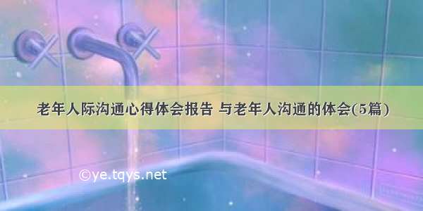 老年人际沟通心得体会报告 与老年人沟通的体会(5篇)