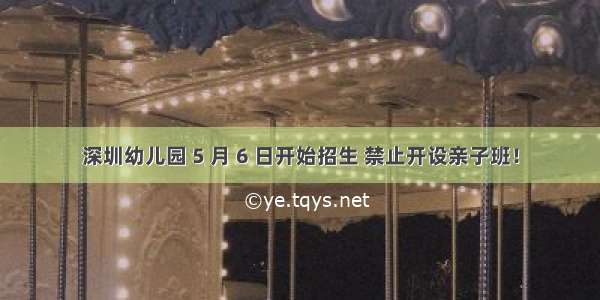 深圳幼儿园 5 月 6 日开始招生 禁止开设亲子班！