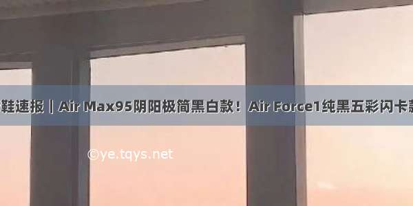 新鞋速报｜Air Max95阴阳极简黑白款！Air Force1纯黑五彩闪卡款！