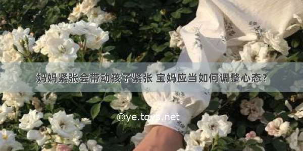 妈妈紧张会带动孩子紧张 宝妈应当如何调整心态？