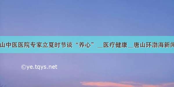 唐山中医医院专家立夏时节谈“养心”＿医疗健康＿唐山环渤海新闻网