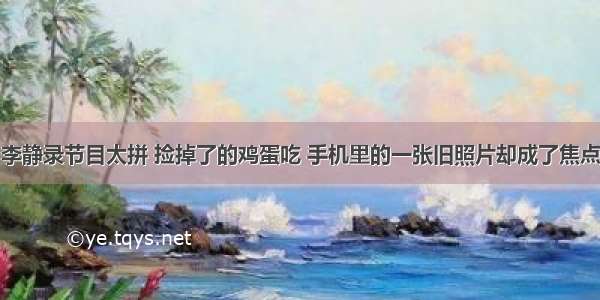 李静录节目太拼 捡掉了的鸡蛋吃 手机里的一张旧照片却成了焦点