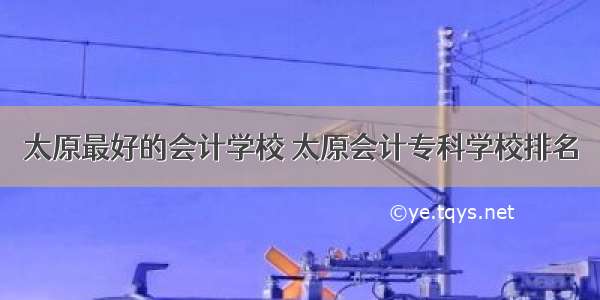 太原最好的会计学校 太原会计专科学校排名