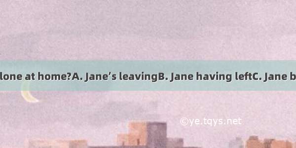 Do you mind  alone at home?A. Jane’s leavingB. Jane having leftC. Jane being leftD. Jane