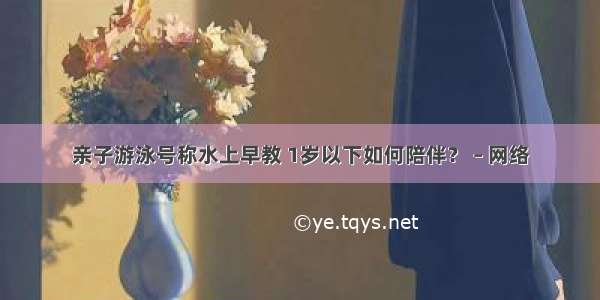 亲子游泳号称水上早教 1岁以下如何陪伴？ – 网络