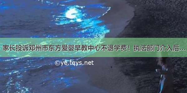 家长投诉邓州市东方爱婴早教中心不退学费！执法部门介入后…