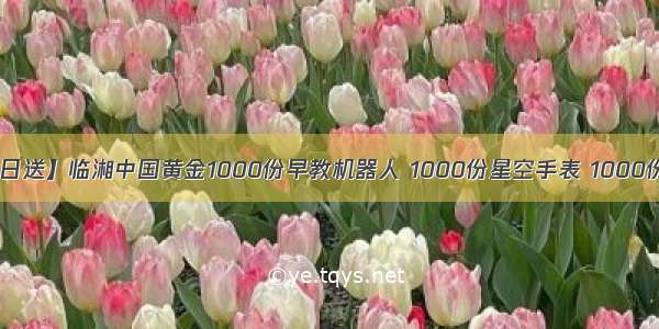 【88中金日送】临湘中国黄金1000份早教机器人 1000份星空手表 1000份水果篮子 