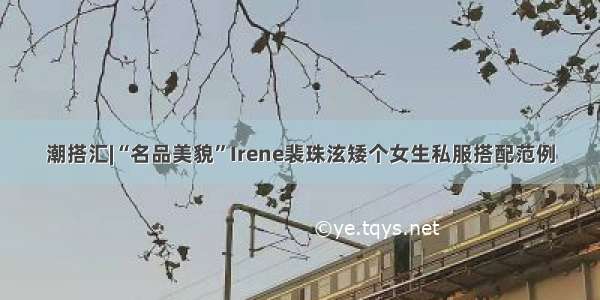 潮搭汇|“名品美貌”Irene裴珠泫矮个女生私服搭配范例