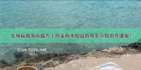 东风标致海南保力丨周末你不知道的用车小知识开课啦！