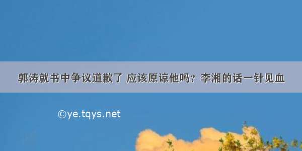 郭涛就书中争议道歉了 应该原谅他吗？李湘的话一针见血