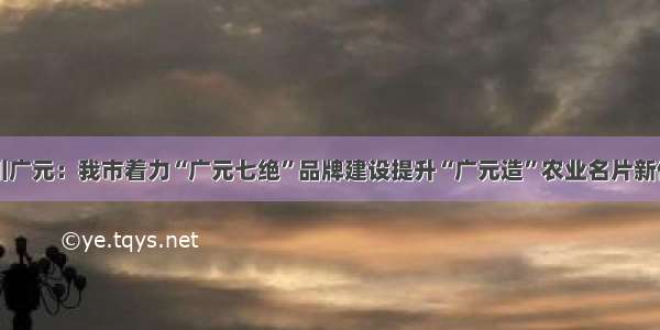 四川广元：我市着力“广元七绝”品牌建设提升“广元造”农业名片新价值