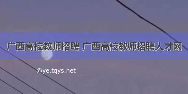 广西高校教师招聘 广西高校教师招聘人才网