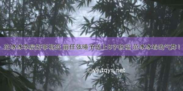 范冰冰李晨好事将近 前任张曦予送上8字祝福 范冰冰看的气炸！