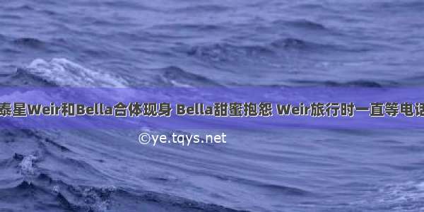 泰星Weir和Bella合体现身 Bella甜蜜抱怨 Weir旅行时一直等电话