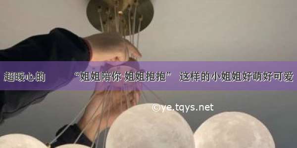 超暖心的咘咘 “姐姐陪你 姐姐抱抱” 这样的小姐姐好萌好可爱