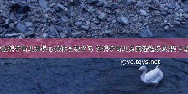 依法科学育儿知识心得体会怎么写 在科学育儿方面经验及成果(五篇)