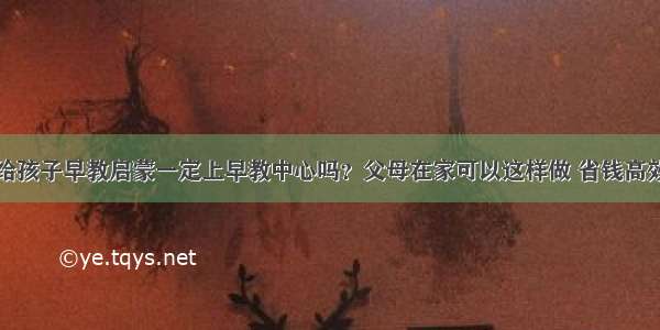 给孩子早教启蒙一定上早教中心吗？父母在家可以这样做 省钱高效