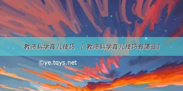 教师科学育儿技巧 （ 教师科学育儿技巧有哪些）