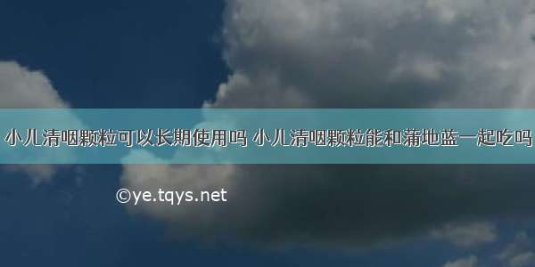 小儿清咽颗粒可以长期使用吗 小儿清咽颗粒能和蒲地蓝一起吃吗