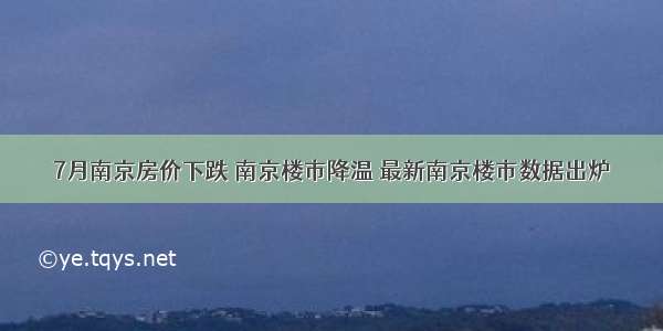 7月南京房价下跌 南京楼市降温 最新南京楼市数据出炉