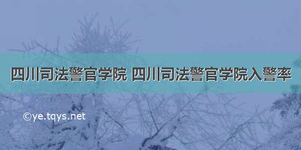 四川司法警官学院 四川司法警官学院入警率