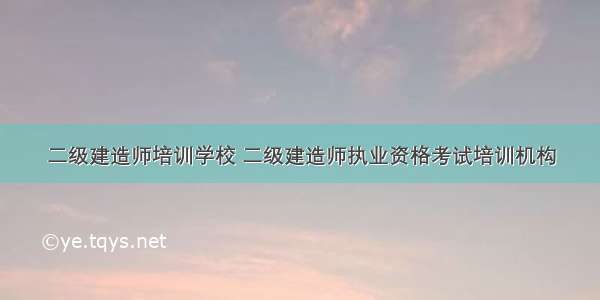 二级建造师培训学校 二级建造师执业资格考试培训机构