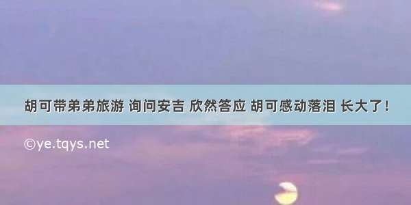 胡可带弟弟旅游 询问安吉 欣然答应 胡可感动落泪 长大了！