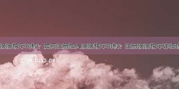 怎样注册滴滴快车司机？如何注册加入滴滴快车司机？注册滴滴快车详细攻略步骤...