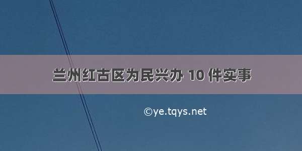 兰州红古区为民兴办 10 件实事