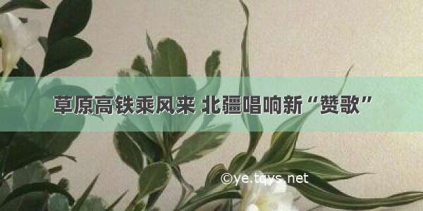 草原高铁乘风来 北疆唱响新“赞歌”