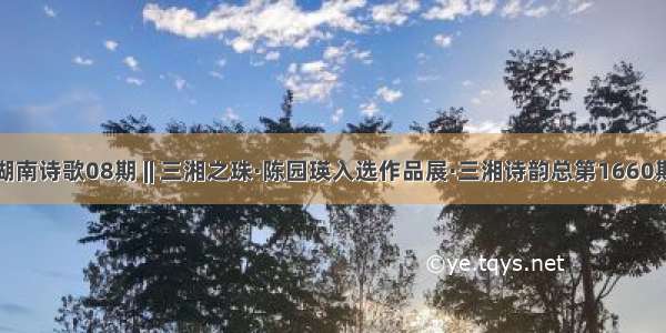 湖南诗歌08期 || 三湘之珠·陈园瑛入选作品展·三湘诗韵总第1660期