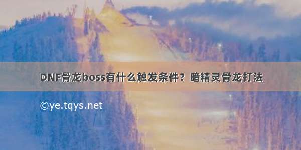 DNF骨龙boss有什么触发条件？暗精灵骨龙打法