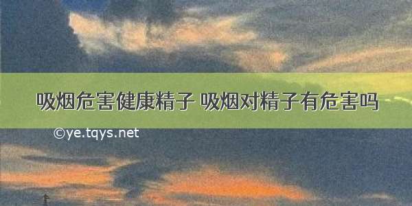 吸烟危害健康精子 吸烟对精子有危害吗